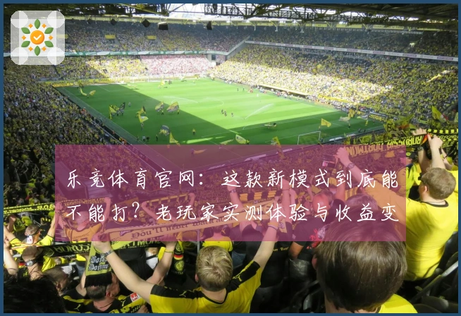 乐竞体育官网：这款新模式到底能不能打？老玩家实测体验与收益变化大公开