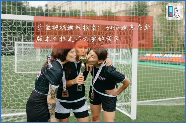 乐鱼游戏避坑指南：如何避免在新版本中掉进不必要的误区