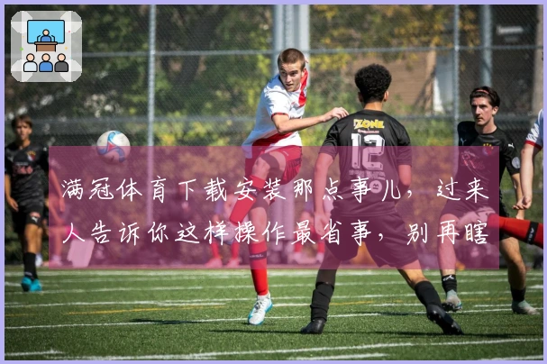 满冠体育下载安装那点事儿，过来人告诉你这样操作最省事，别再瞎折腾了