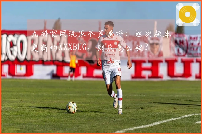九游官网玩家齐声疾呼：这次版本更新的XXXBUG，到底怎么破？