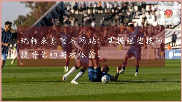 玩转米乐官方网站：掌握这些技巧提升你的游戏体验！